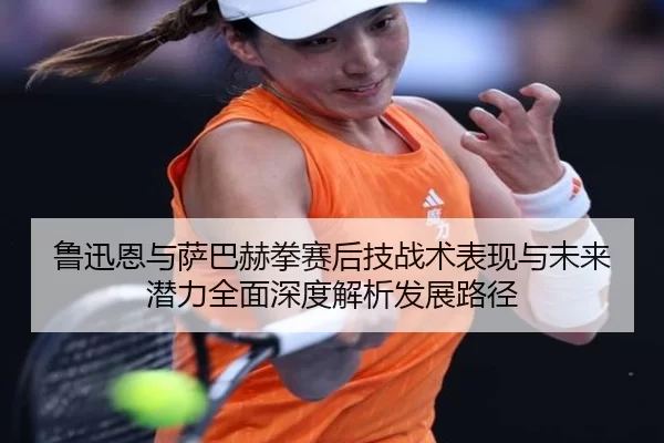 鲁迅恩与萨巴赫拳赛后技战术表现与未来潜力全面深度解析发展路径