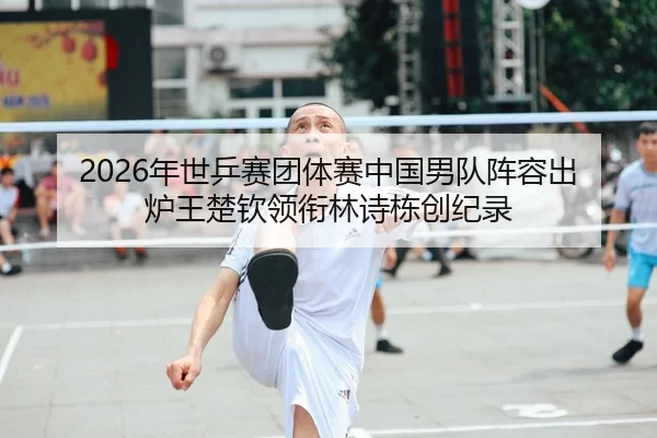 2026年世乒赛团体赛中国男队阵容出炉王楚钦领衔林诗栋创纪录