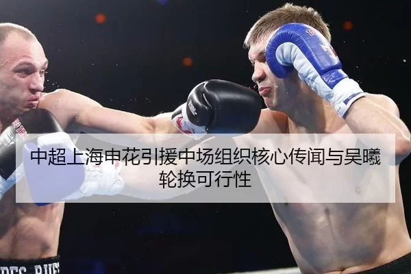 中超上海申花引援中场组织核心传闻与吴曦轮换可行性