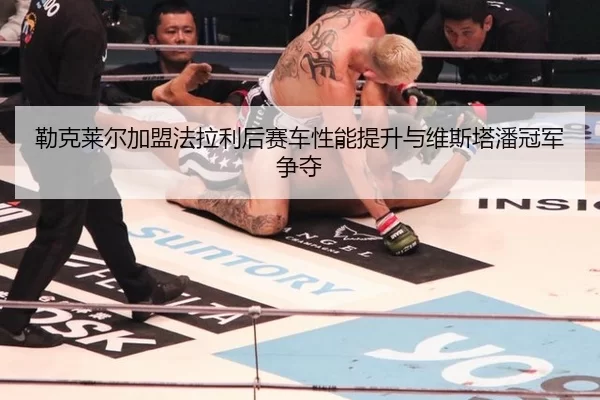 勒克莱尔加盟法拉利后赛车性能提升与维斯塔潘冠军争夺